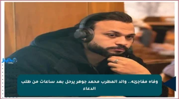 وفاة مفاجئة.. والد المطرب محمد جوهر يرحل بعد ساعات من طلب الدعاء